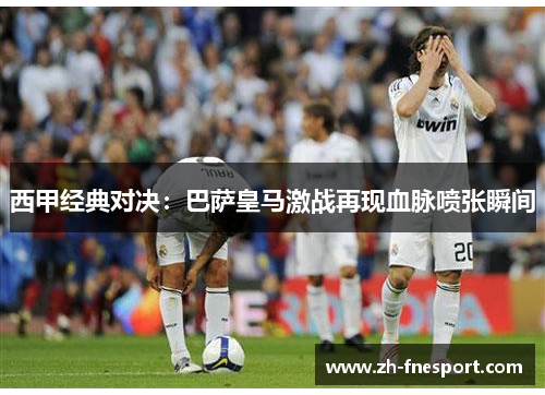 西甲经典对决：巴萨皇马激战再现血脉喷张瞬间