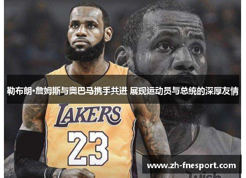 勒布朗·詹姆斯与奥巴马携手共进 展现运动员与总统的深厚友情