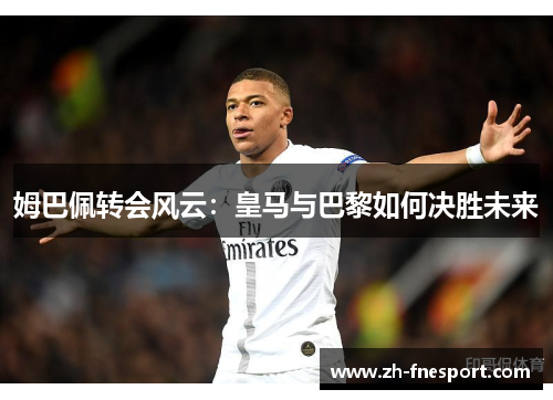 姆巴佩转会风云：皇马与巴黎如何决胜未来