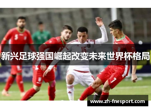 新兴足球强国崛起改变未来世界杯格局