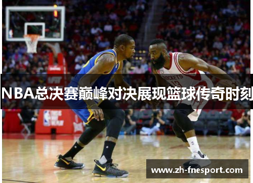NBA总决赛巅峰对决展现篮球传奇时刻