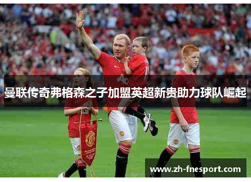 曼联传奇弗格森之子加盟英超新贵助力球队崛起